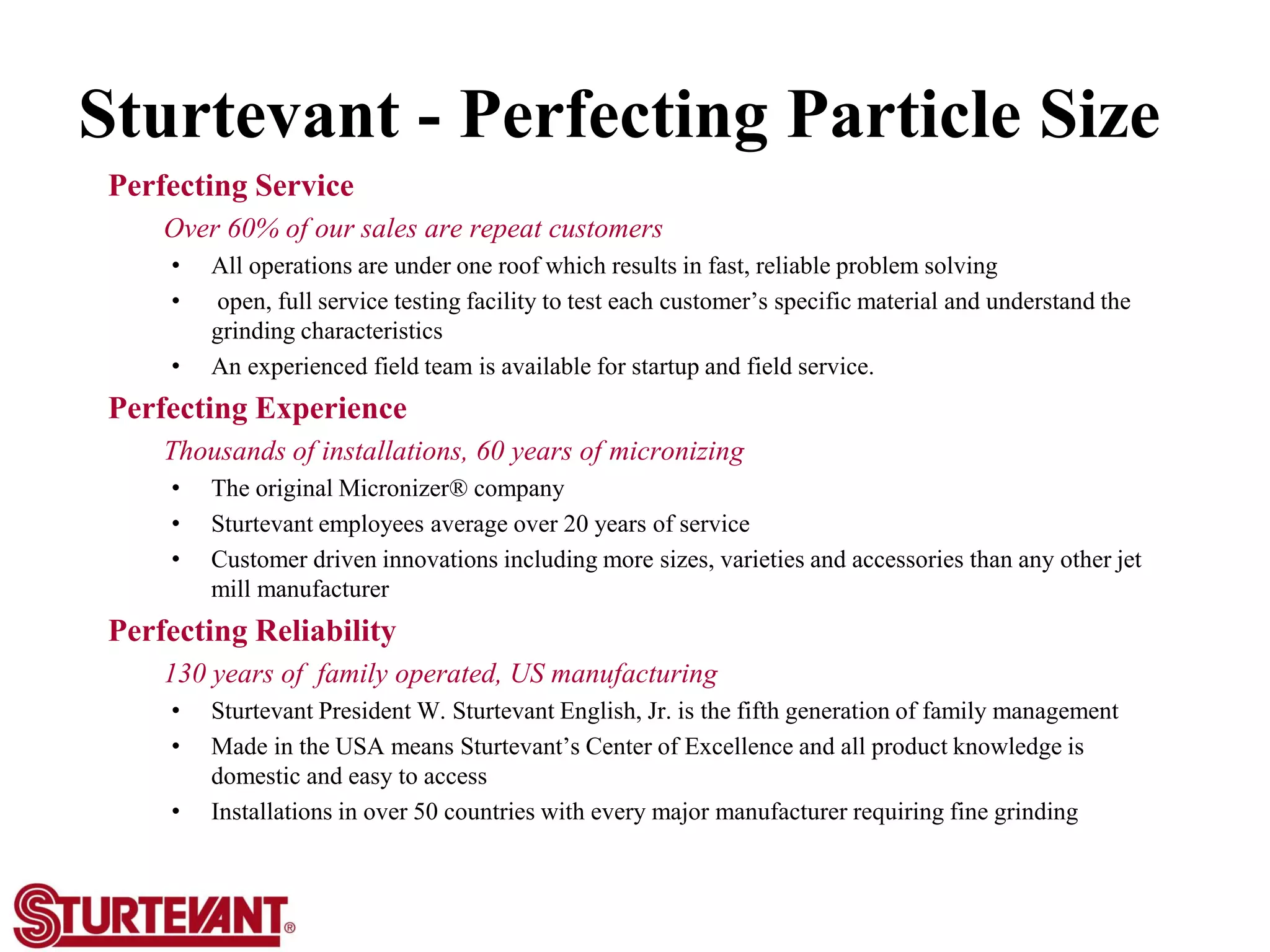 Sturtevant - Perfecting Particle Size
Perfecting Service
Over 60% of our sales are repeat customers
• All operations are under one roof which results in fast, reliable problem solving
• open, full service testing facility to test each customer’s specific material and understand the
grinding characteristics
• An experienced field team is available for startup and field service.
Perfecting Experience
Thousands of installations, 60 years of micronizing
• The original Micronizer® company
• Sturtevant employees average over 20 years of service
• Customer driven innovations including more sizes, varieties and accessories than any other jet
mill manufacturer
Perfecting Reliability
130 years of family operated, US manufacturing
• Sturtevant President W. Sturtevant English, Jr. is the fifth generation of family management
• Made in the USA means Sturtevant’s Center of Excellence and all product knowledge is
domestic and easy to access
• Installations in over 50 countries with every major manufacturer requiring fine grinding
 