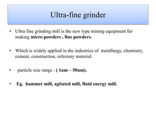 Ultra-fine grinder
• Ultra fine grinding mill is the new type mining equipment for
making micro powders , fine powders.
• Which is widely applied in the industries of metallurgy, chemistry,
cement, construction, refectory material.
• particle size range : ( 1um – 50um).
• Eg. hammer mill, agitated mill, fluid energy mill.
 
