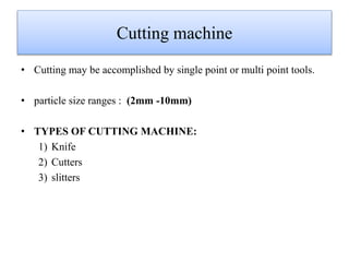 Cutting machine
• Cutting may be accomplished by single point or multi point tools.
• particle size ranges : (2mm -10mm)
• TYPES OF CUTTING MACHINE:
1) Knife
2) Cutters
3) slitters
 