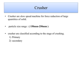 Crusher
• Crusher are slow speed machine for force reduction of large
quantities of solid.
• particle size range : ( 150mm-250mm )
• crusher are classified according to the stage of crushing.
1) Primary
2) secondary
 