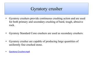 Gyratory crusher
• Gyratory crushers provide continuous crushing action and are used
for both primary and secondary crushing of hard, tough, abrasive
rock.
• Gyratory Standard Cone crushers are used as secondary crushers.
• Gyratory crusher are capable of producing large quantities of
uniformly fine crushed stone.
• Gyratory Crusher.mp4
 