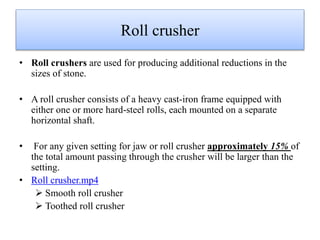 Roll crusher
• Roll crushers are used for producing additional reductions in the
sizes of stone.
• A roll crusher consists of a heavy cast-iron frame equipped with
either one or more hard-steel rolls, each mounted on a separate
horizontal shaft.
• For any given setting for jaw or roll crusher approximately 15% of
the total amount passing through the crusher will be larger than the
setting.
• Roll crusher.mp4
 Smooth roll crusher
 Toothed roll crusher
 