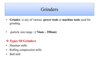 Grinders
• Grinder, is any of various power tools or machine tools used for
grinding.
• particle size range : ( 74um – 350um)
 Types Of Grinders
• Hammer mills
• Rolling compression mills
• Ball mill
 