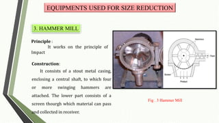 Principle :
It works on the principle of
Impact
Construction:
It consists of a stout metal casing,
enclosing a central shaft, to which four
or more swinging hammers are
attached. The lower part consists of a
screen thourgh which material can pass
and collected in receiver.
EQUIPMENTS USED FOR SIZE REDUCTION
3. HAMMER MILL
Fig . 3 Hammer Mill
 