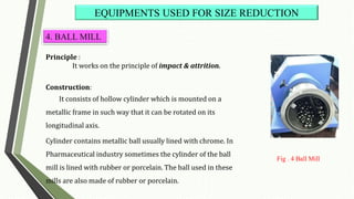 Principle :
It works on the principle of impact & attrition.
Construction:
It consists of hollow cylinder which is mounted on a
metallic frame in such way that it can be rotated on its
longitudinal axis.
Cylinder contains metallic ball usually lined with chrome. In
Pharmaceutical industry sometimes the cylinder of the ball
mill is lined with rubber or porcelain. The ball used in these
mills are also made of rubber or porcelain.
EQUIPMENTS USED FOR SIZE REDUCTION
4. BALL MILL
Fig . 4 Ball Mill
 