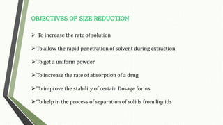  To increase the rate of solution
To allow the rapid penetration of solvent during extraction
To get a uniform powder
To increase the rate of absorption of a drug
To improve the stability of certain Dosage forms
To help in the process of separation of solids from liquids
 