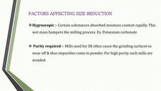 FACTORS AFFECTING SIZE REDUCTION
Hygroscopic :- Certain substances absorbed moisture content rapidly. This
wet mass hampers the milling process. Ex. Potassium carbonate
 Purity required :- Mills used for SR often cause the grinding surfaces to
wear off & thus impurities come in powder. For high purity such mills are
avoided.
 