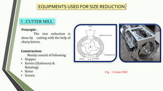 EQUIPMENTS USED FOR SIZE REDUCTION
1 . CUTTER MILL
Principle :
The size reduction is
done by cutting with the help of
sharp knives.
Construction:
Mainly consist of following
• Hopper
• Knives (Stationary &
Rotating)
• Rotor
• Screen
Fig . 1 Cutter Mill
 