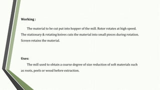 Working :
The material to be cut put into hopper of the mill. Rotor rotates at high speed.
The stationary & rotating knives cuts the material into small pieces during rotation.
Screen retains the material.
Uses:
The mill used to obtain a coarse degree of size reduction of soft materials such
as roots, peels or wood before extraction.
 