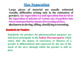 Size Separation
Large pieces of material are usually estimated
visually, difficulties arising only in the estimation of
powders. size separationisaunit operationthat involves
the separation of mixture of verious size of particles into
twoormoreportionbymeansofscreeningsurface.
alsoknownassieving,sifting,classifyingorscreening.
Standards for Powders
Standards for powders for pharmaceutical purposes are
laid down principally in the Indian Pharmacopoeia which
states, that the degree of coarseness or fineness of a
powder is differentiated and expressed by the size of the
mesh of the sieve through which the powder is able to
pass.
 