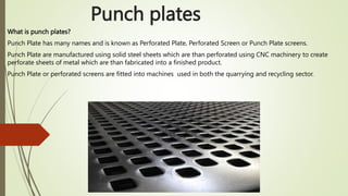 Punch plates
What is punch plates?
Punch Plate has many names and is known as Perforated Plate, Perforated Screen or Punch Plate screens.
Punch Plate are manufactured using solid steel sheets which are than perforated using CNC machinery to create
perforate sheets of metal which are than fabricated into a finished product.
Punch Plate or perforated screens are fitted into machines used in both the quarrying and recycling sector.
 
