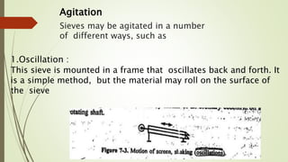 Sieves may be agitated in a number
of different ways, such as
1.Oscillation :
This sieve is mounted in a frame that oscillates back and forth. It
is a simple method, but the material may roll on the surface of
the sieve
Agitation
 