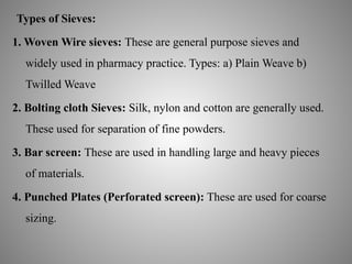 Types of Sieves:
1. Woven Wire sieves: These are general purpose sieves and
widely used in pharmacy practice. Types: a) Plain Weave b)
Twilled Weave
2. Bolting cloth Sieves: Silk, nylon and cotton are generally used.
These used for separation of fine powders.
3. Bar screen: These are used in handling large and heavy pieces
of materials.
4. Punched Plates (Perforated screen): These are used for coarse
sizing.
 