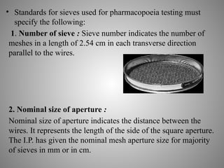 • Standards for sieves used for pharmacopoeia testing must
specify the following:
1. Number of sieve : Sieve number indicates the number of
meshes in a length of 2.54 cm in each transverse direction
parallel to the wires.
2. Nominal size of aperture :
Nominal size of aperture indicates the distance between the
wires. It represents the length of the side of the square aperture.
The I.P. has given the nominal mesh aperture size for majority
of sieves in mm or in cm.
 