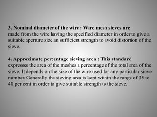 3. Nominal diameter of the wire : Wire mesh sieves are
made from the wire having the specified diameter in order to give a
suitable aperture size an sufficient strength to avoid distortion of the
sieve.
4. Approximate percentage sieving area : This standard
expresses the area of the meshes a percentage of the total area of the
sieve. It depends on the size of the wire used for any particular sieve
number. Generally the sieving area is kept within the range of 35 to
40 per cent in order to give suitable strength to the sieve.
 