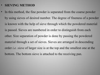 • SIEVING METHOD
• In this method, the fine powder is separated from the coarse powder
by using sieves of desired number. The degree of fineness of a powder
is known with the help of sieve through which the powdered material
is passed. Sieves are numbered in order to distinguish from each
other. Size separation of powder is done by passing the powdered
material through a set of sieves. Sieves are arranged in descending
order i.e. sieve of larger size is at the top and the smallest one at the
bottom. The bottom sieve is attached to the receiving pan.
 