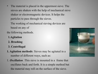 • The material is placed in the uppermost sieve. The
sieves are shaken with the help of mechanical sieve
shaker or electromagnetic devices. It helps the
particles to pass through the sieves.
The working of mechanical sieving devices are
based on any of
the following methods.
1.Agitation
2. Brushing
3. Centrifugal
1. Agitation methods: Sieves may be agitated in a
number of different ways, such as:
1. Oscillation :This sieve is mounted in a frame that
oscillates back and forth. It is a simple method but
the material may roll on the surface of the sieve.
 