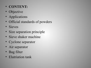 • CONTENT:
• Objective
• Applications
• Official standards of powders
• Sieves
• Size separation principle
• Sieve shaker machine
• Cyclone separator
• Air separator
• Bag filter
• Elutriation tank
 