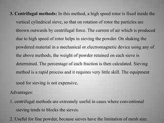 3. Centrifugal methods: In this method, a high speed rotor is fixed inside the
vertical cylindrical sieve, so that on rotation of rotor the particles are
thrown outwards by centrifugal force. The current of air which is produced
due to high speed of rotor helps in sieving the powder. On shaking the
powdered material in a mechanical or electromagnetic device using any of
the above methods, the weight of powder retained on each sieve is
determined. The percentage of each fraction is then calculated. Sieving
method is a rapid process and it requires very little skill. The equipment
used for sieving is not expensive.
Advantages:
1. centrifugal methods are extremely useful in cases where conventional
sieving tends to blocks the sieves.
2. Useful for fine powder, because sieves have the limitation of mesh size.
 