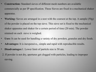 • Construction: Standard sieves of different mesh numbers are available
commercially as per IP specification. These Sieves are fixed in a mechanical shaker
apparatus.
• Working: Sieves are arranged in a nest with the coarsest at the top. A sample (50g)
of the powder is placed on the top sieve. This sieve set is fixed to the mechanical
shaker apparatus and shaker for a certain period of time (20 min). The powder
retained on each sieve is weighed.
• Uses: It can be used for handling a variety of dry powders, granules and dry foods.
• Advantages: It is inexpensive,, simple and rapid with reproducible results.
• Disadvantages:1. Lower limit of particle size is 50 um.
2. If powder is not dry, apertures get clogged with particles, leading to improper
sieving.
 
