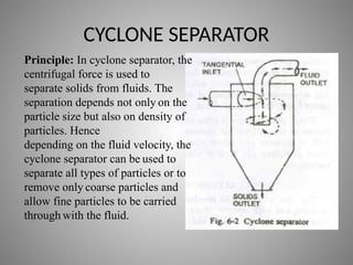 CYCLONE SEPARATOR
Principle: In cyclone separator, the
centrifugal force is used to
separate solids from fluids. The
separation depends not only on the
particle size but also on density of
particles. Hence
depending on the fluid velocity, the
cyclone separator can be used to
separate all types of particles or to
remove only coarse particles and
allow fine particles to be carried
through with the fluid.
 