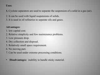 Uses:
1. Cyclone separators are used to separate the suspension of a solid in a gas (air).
2. It can be used with liquid suspensions of solids.
3. It is used in oil refineries to separate oils and gases.
Advantages:
1. low capital cost.
2. Relative simplicity and few maintenance problems.
3. Low pressure drop.
4. Dry collection and disposal.
5. Relatively small space requirement.
6. No moving part.
7. Can be used under extreme processing conditions.
• Disadvantages: inability to handle sticky material.
 