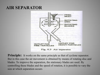 AIR SEPARATOR
Principle: It works on the same principle as that of cyclone separator.
But in this case the air movement is obtained by means of rotating disc and
blades. To improve the separation, the stationary blades are used. By
controlling these blades and the speed of rotation, it is possible to vary the
size at which separation occurs
 