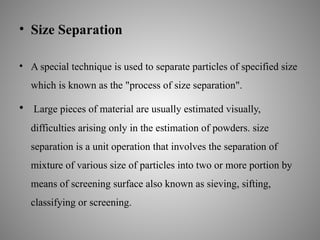 • Size Separation
• A special technique is used to separate particles of specified size
which is known as the "process of size separation".
• Large pieces of material are usually estimated visually,
difficulties arising only in the estimation of powders. size
separation is a unit operation that involves the separation of
mixture of various size of particles into two or more portion by
means of screening surface also known as sieving, sifting,
classifying or screening.
 