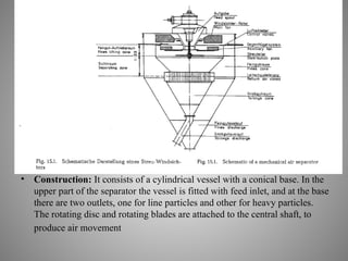 • Construction: It consists of a cylindrical vessel with a conical base. In the
upper part of the separator the vessel is fitted with feed inlet, and at the base
there are two outlets, one for line particles and other for heavy particles.
The rotating disc and rotating blades are attached to the central shaft, to
produce air movement
 