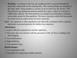 • Working : As shown in the Fig, the sample powder is passed through the
feed inlet, which falls on the rotating disc. The rotating blades are attached to
the same shaft. These produce a current of air as shown by the arrows. The
fine particles are picked up and are carried into space, where air velocity is
sufficiently reduced. The fine particles are dropped and ultimately collected
at an outlet meant for fine particles. The heavy particles which fall downward
are removed at an outlet meant for heavy particles.
Uses: Air separator is often attached to the ball mill or hammer mill to separate
and return oversized particles for further size reduction.
Advantages:
1. it gives efficient separation in smaller apparatus.
2. The waste does not interact with the generator of the air flow, avoiding wear
and clogging.
3. Low maintenance.
4. High reliability.
5. Low pressure drop.
Disadvantages:
1. Low separation yield.
2. Unsuitable for separating smaller particles.
 