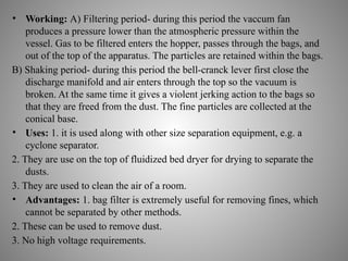 • Working: A) Filtering period- during this period the vaccum fan
produces a pressure lower than the atmospheric pressure within the
vessel. Gas to be filtered enters the hopper, passes through the bags, and
out of the top of the apparatus. The particles are retained within the bags.
B) Shaking period- during this period the bell-cranck lever first close the
discharge manifold and air enters through the top so the vacuum is
broken. At the same time it gives a violent jerking action to the bags so
that they are freed from the dust. The fine particles are collected at the
conical base.
• Uses: 1. it is used along with other size separation equipment, e.g. a
cyclone separator.
2. They are use on the top of fluidized bed dryer for drying to separate the
dusts.
3. They are used to clean the air of a room.
• Advantages: 1. bag filter is extremely useful for removing fines, which
cannot be separated by other methods.
2. These can be used to remove dust.
3. No high voltage requirements.
 