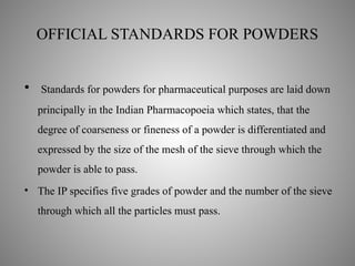 OFFICIAL STANDARDS FOR POWDERS
• Standards for powders for pharmaceutical purposes are laid down
principally in the Indian Pharmacopoeia which states, that the
degree of coarseness or fineness of a powder is differentiated and
expressed by the size of the mesh of the sieve through which the
powder is able to pass.
• The IP specifies five grades of powder and the number of the sieve
through which all the particles must pass.
 