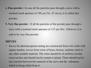 4. Fine powder : In case all the particles pass through a sieve with a
nominal mesh aperture of 180 μm (No. 85 sieve), it is called fine
powder,
5. Very fine powder : If all the particles of the powder pass through a
sieve with a nominal mesh aperture of 125 μm (No. 120sieve), it is
said to be very fine powder.
SIEVES
• Sieves for pharmacopoeia testing are constructed from wire cloth with
square meshes, woven from wires of brass, bronze, stainless steel or
any other suitable material. The wires should be of uniform circular
cross-section and should not be coated or plated. There should not be
any reaction between the material of the sieve and the substance
which is being sifted from it.
 
