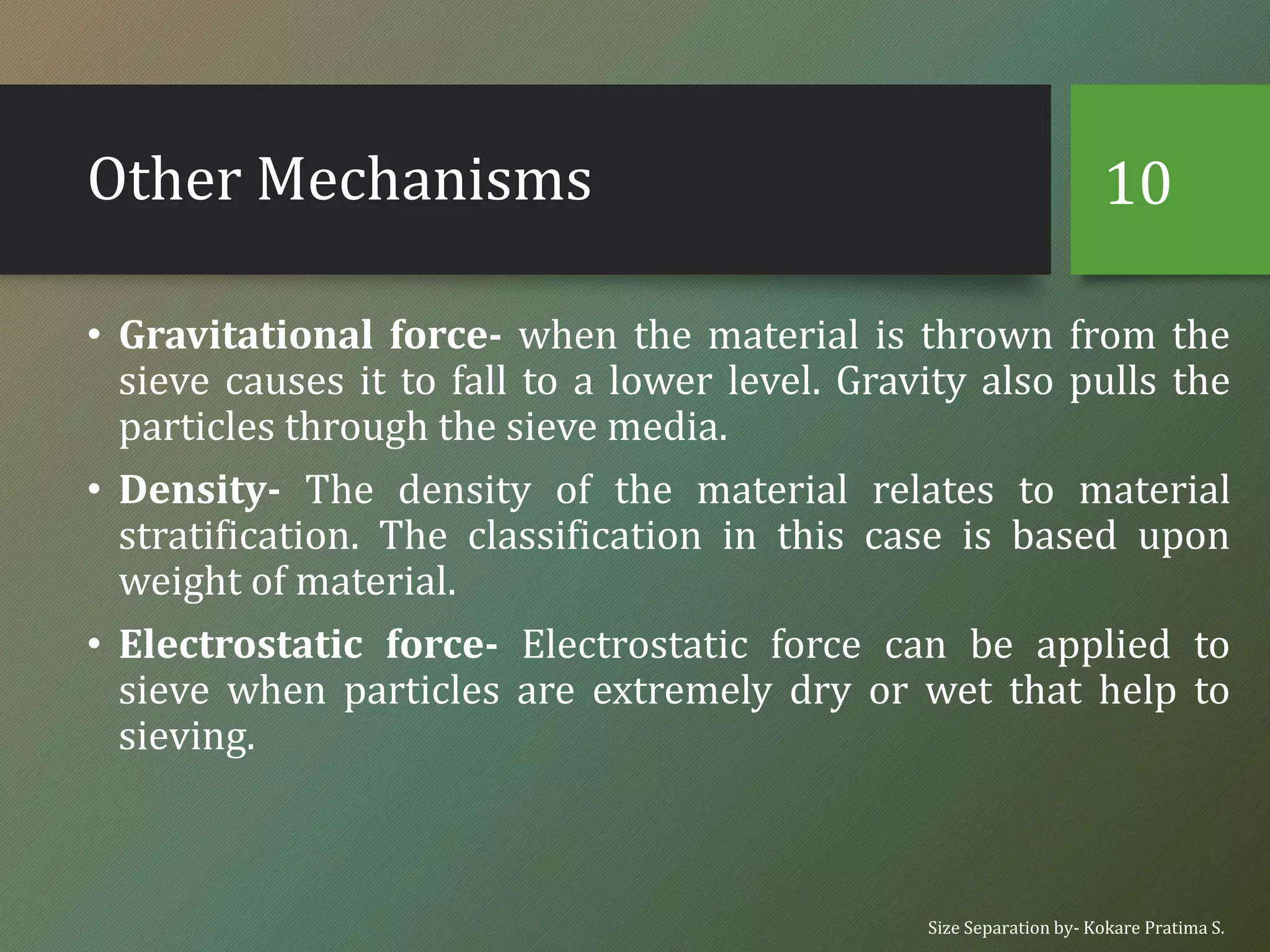 Other Mechanisms
• Gravitational force- when the material is thrown from the
sieve causes it to fall to a lower level. Gravity also pulls the
particles through the sieve media.
• Density- The density of the material relates to material
stratification. The classification in this case is based upon
weight of material.
• Electrostatic force- Electrostatic force can be applied to
sieve when particles are extremely dry or wet that help to
sieving.
Size Separation by- Kokare Pratima S.
10
 