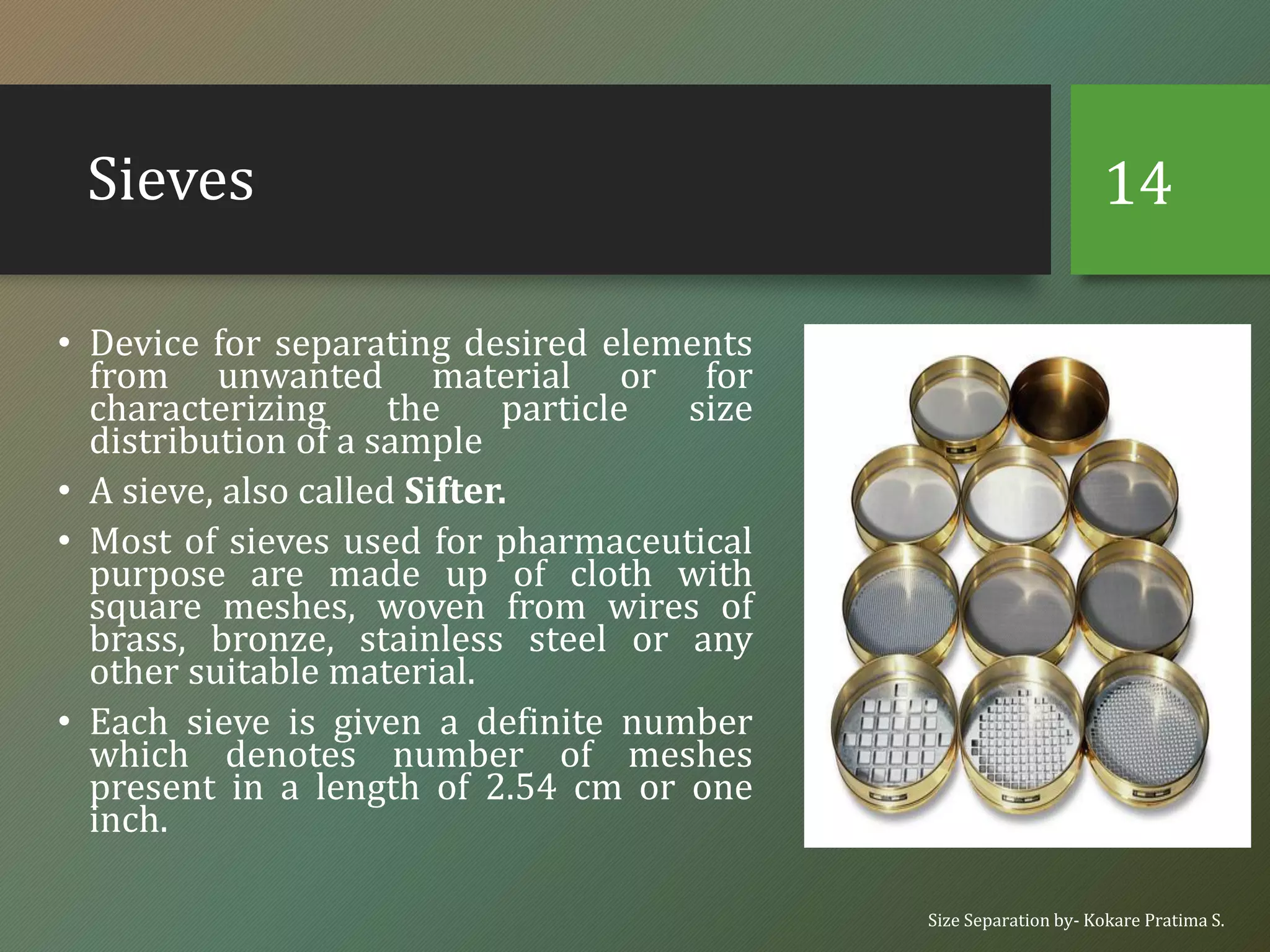 Sieves
• Device for separating desired elements
from unwanted material or for
characterizing the particle size
distribution of a sample
• A sieve, also called Sifter.
• Most of sieves used for pharmaceutical
purpose are made up of cloth with
square meshes, woven from wires of
brass, bronze, stainless steel or any
other suitable material.
• Each sieve is given a definite number
which denotes number of meshes
present in a length of 2.54 cm or one
inch.
Size Separation by- Kokare Pratima S.
14
 