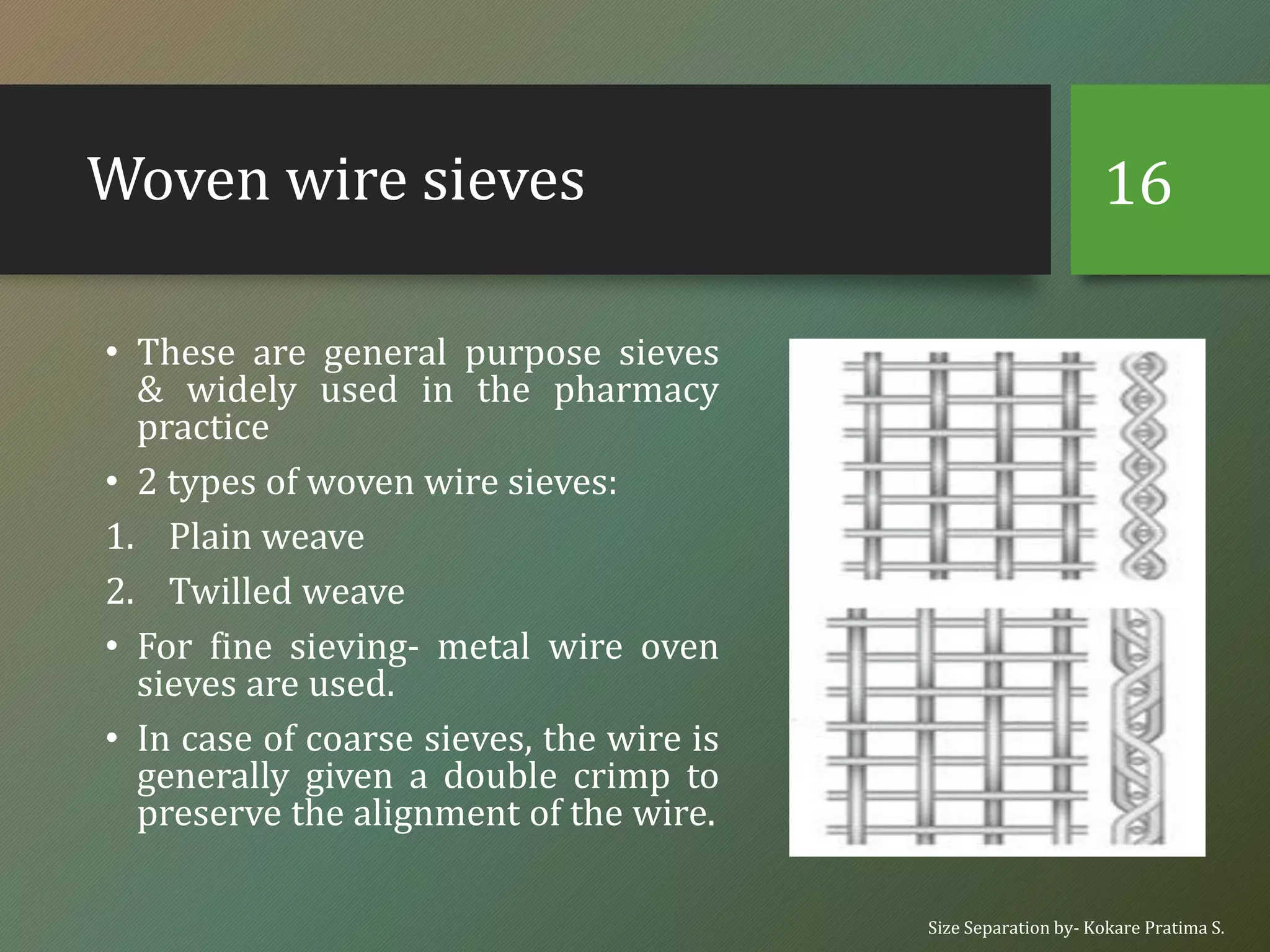 Woven wire sieves
• These are general purpose sieves
& widely used in the pharmacy
practice
• 2 types of woven wire sieves:
1. Plain weave
2. Twilled weave
• For fine sieving- metal wire oven
sieves are used.
• In case of coarse sieves, the wire is
generally given a double crimp to
preserve the alignment of the wire.
Size Separation by- Kokare Pratima S.
16
 