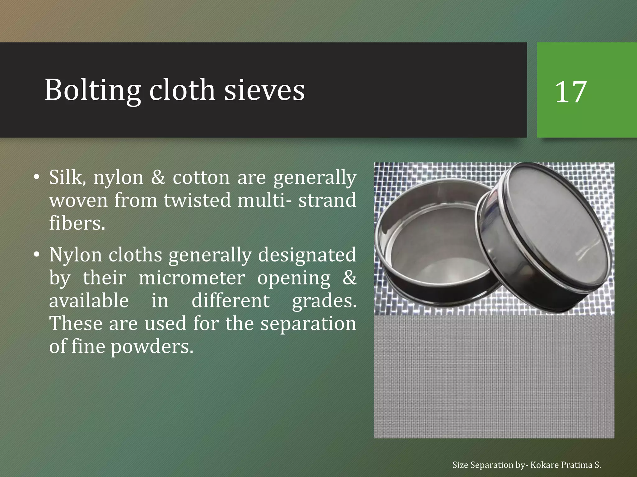 Bolting cloth sieves
• Silk, nylon & cotton are generally
woven from twisted multi- strand
fibers.
• Nylon cloths generally designated
by their micrometer opening &
available in different grades.
These are used for the separation
of fine powders.
Size Separation by- Kokare Pratima S.
17
 