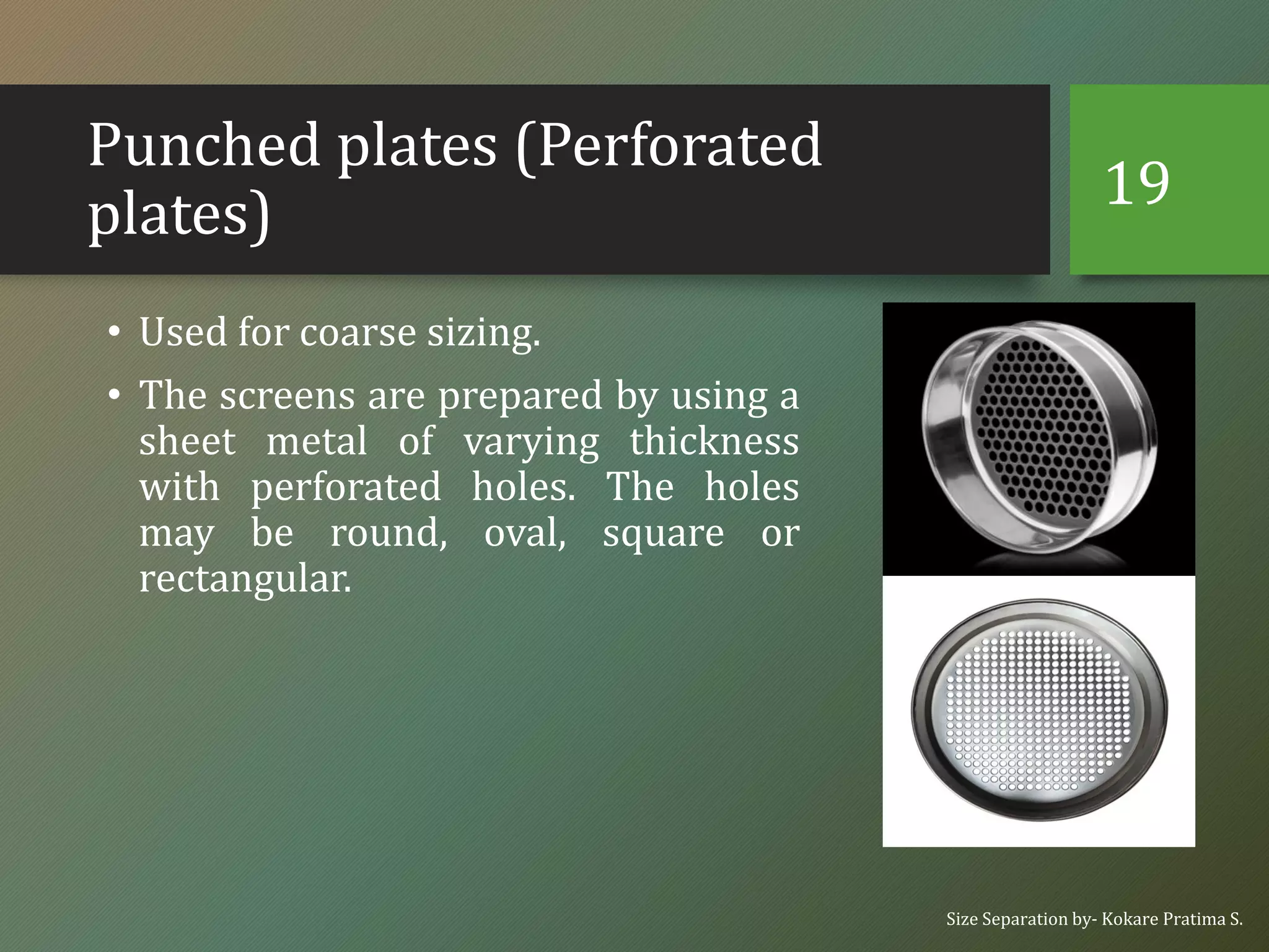 Punched plates (Perforated
plates)
• Used for coarse sizing.
• The screens are prepared by using a
sheet metal of varying thickness
with perforated holes. The holes
may be round, oval, square or
rectangular.
Size Separation by- Kokare Pratima S.
19
 