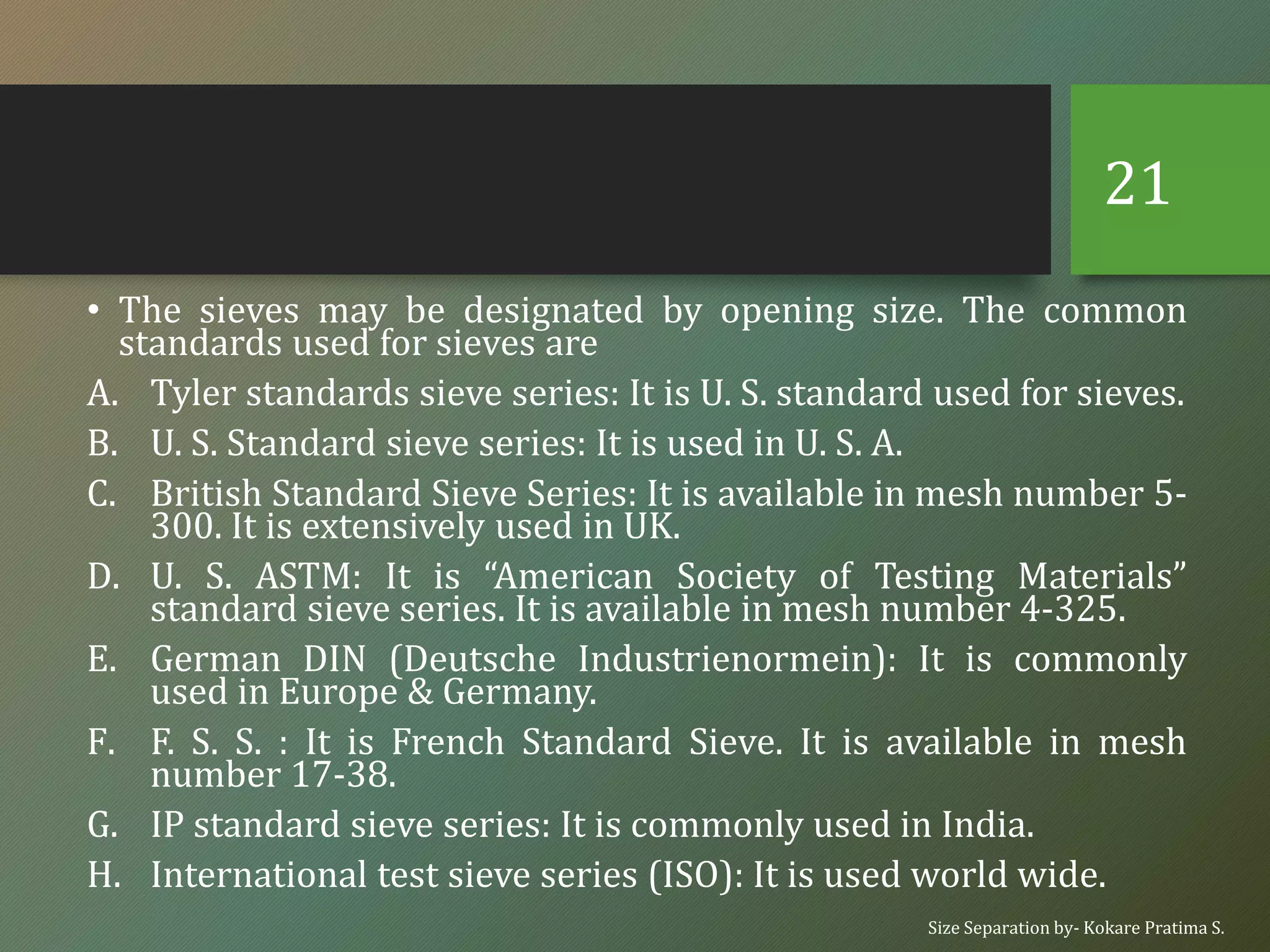 • The sieves may be designated by opening size. The common
standards used for sieves are
A. Tyler standards sieve series: It is U. S. standard used for sieves.
B. U. S. Standard sieve series: It is used in U. S. A.
C. British Standard Sieve Series: It is available in mesh number 5-
300. It is extensively used in UK.
D. U. S. ASTM: It is “American Society of Testing Materials”
standard sieve series. It is available in mesh number 4-325.
E. German DIN (Deutsche Industrienormein): It is commonly
used in Europe & Germany.
F. F. S. S. : It is French Standard Sieve. It is available in mesh
number 17-38.
G. IP standard sieve series: It is commonly used in India.
H. International test sieve series (ISO): It is used world wide.
Size Separation by- Kokare Pratima S.
21
 