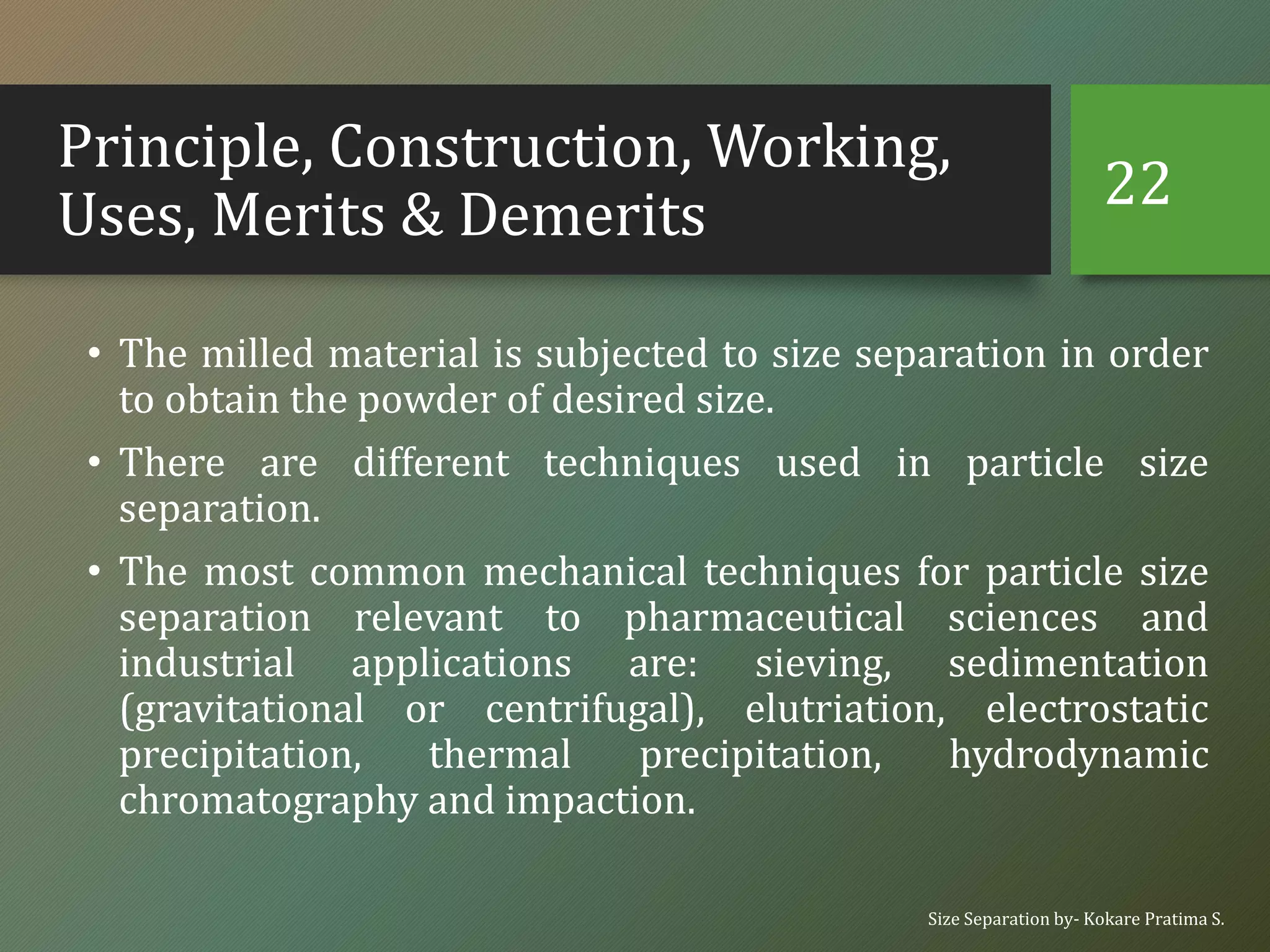 Principle, Construction, Working,
Uses, Merits & Demerits
• The milled material is subjected to size separation in order
to obtain the powder of desired size.
• There are different techniques used in particle size
separation.
• The most common mechanical techniques for particle size
separation relevant to pharmaceutical sciences and
industrial applications are: sieving, sedimentation
(gravitational or centrifugal), elutriation, electrostatic
precipitation, thermal precipitation, hydrodynamic
chromatography and impaction.
Size Separation by- Kokare Pratima S.
22
 