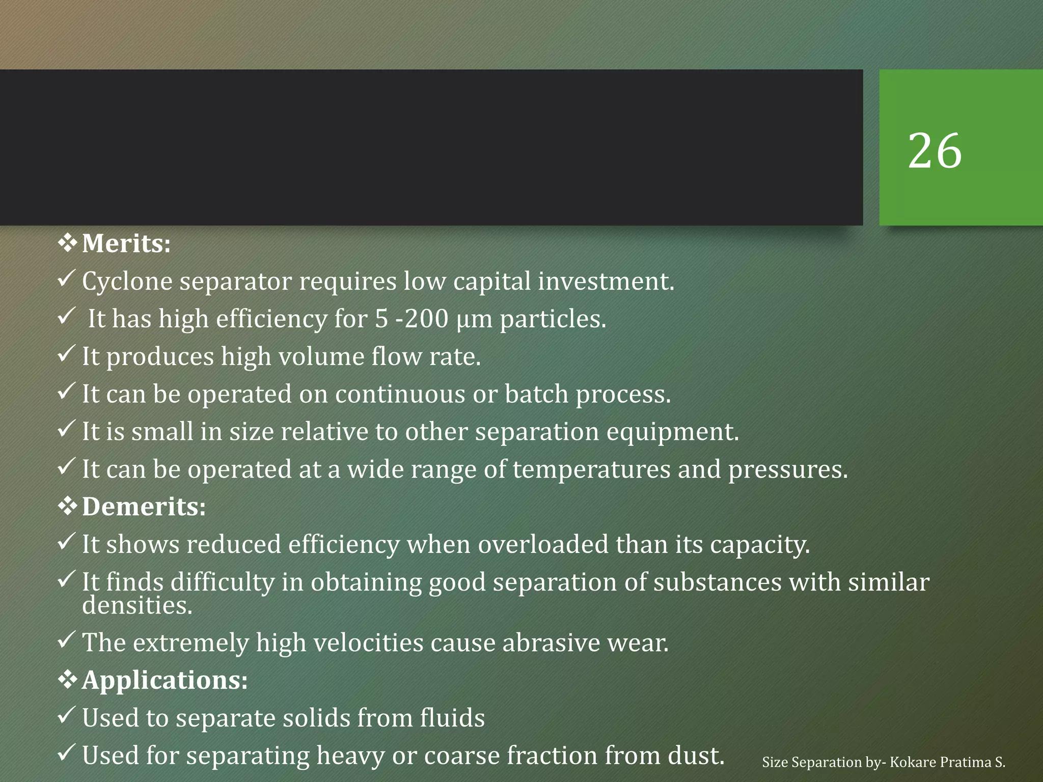 ❖Merits:
✓ Cyclone separator requires low capital investment.
✓ It has high efficiency for 5 -200 µm particles.
✓ It produces high volume flow rate.
✓ It can be operated on continuous or batch process.
✓ It is small in size relative to other separation equipment.
✓ It can be operated at a wide range of temperatures and pressures.
❖Demerits:
✓ It shows reduced efficiency when overloaded than its capacity.
✓ It finds difficulty in obtaining good separation of substances with similar
densities.
✓ The extremely high velocities cause abrasive wear.
❖Applications:
✓ Used to separate solids from fluids
✓ Used for separating heavy or coarse fraction from dust. Size Separation by- Kokare Pratima S.
26
 