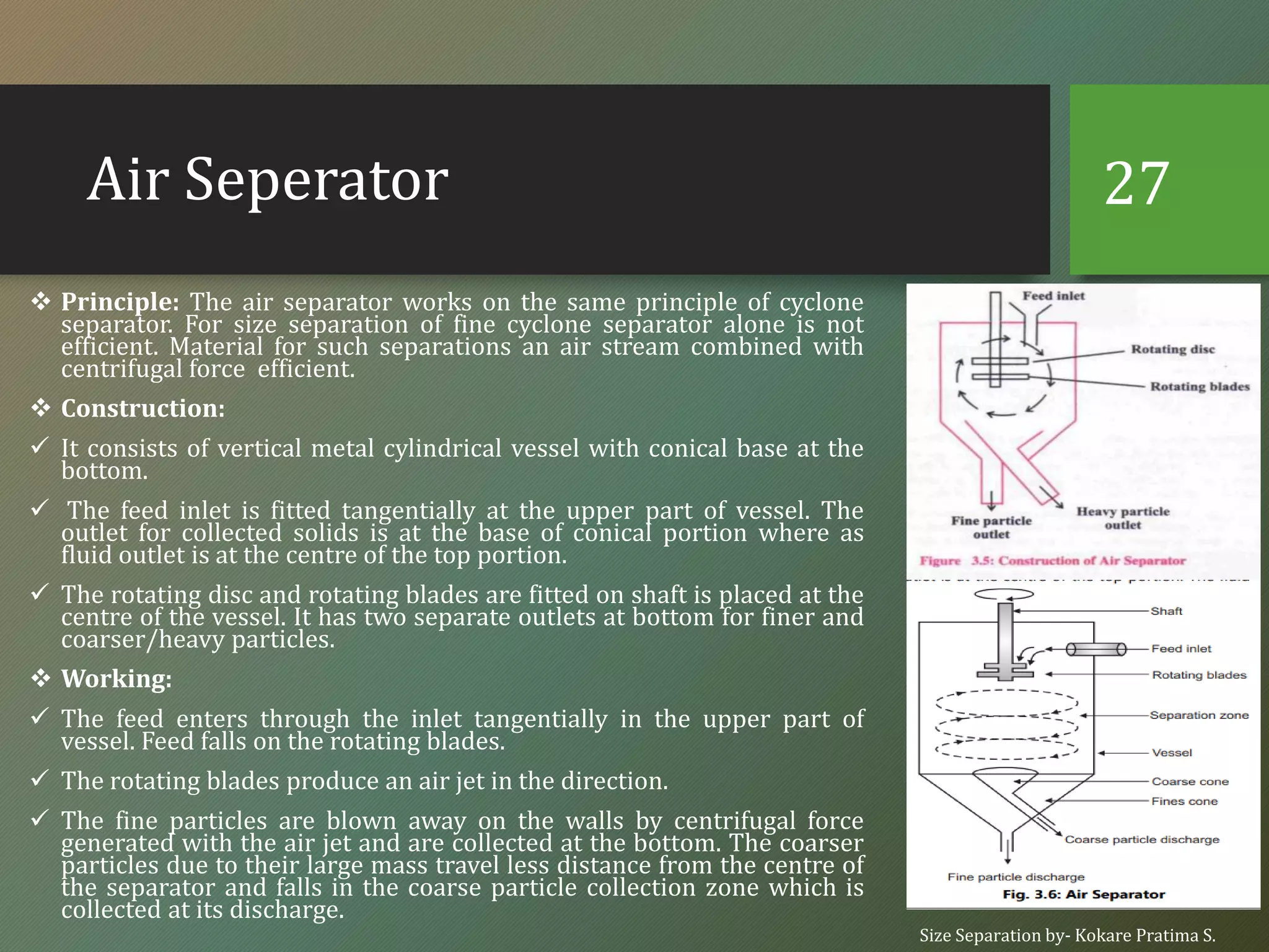 Air Seperator
❖ Principle: The air separator works on the same principle of cyclone
separator. For size separation of fine cyclone separator alone is not
efficient. Material for such separations an air stream combined with
centrifugal force efficient.
❖ Construction:
✓ It consists of vertical metal cylindrical vessel with conical base at the
bottom.
✓ The feed inlet is fitted tangentially at the upper part of vessel. The
outlet for collected solids is at the base of conical portion where as
fluid outlet is at the centre of the top portion.
✓ The rotating disc and rotating blades are fitted on shaft is placed at the
centre of the vessel. It has two separate outlets at bottom for finer and
coarser/heavy particles.
❖ Working:
✓ The feed enters through the inlet tangentially in the upper part of
vessel. Feed falls on the rotating blades.
✓ The rotating blades produce an air jet in the direction.
✓ The fine particles are blown away on the walls by centrifugal force
generated with the air jet and are collected at the bottom. The coarser
particles due to their large mass travel less distance from the centre of
the separator and falls in the coarse particle collection zone which is
collected at its discharge.
Size Separation by- Kokare Pratima S.
27
 
