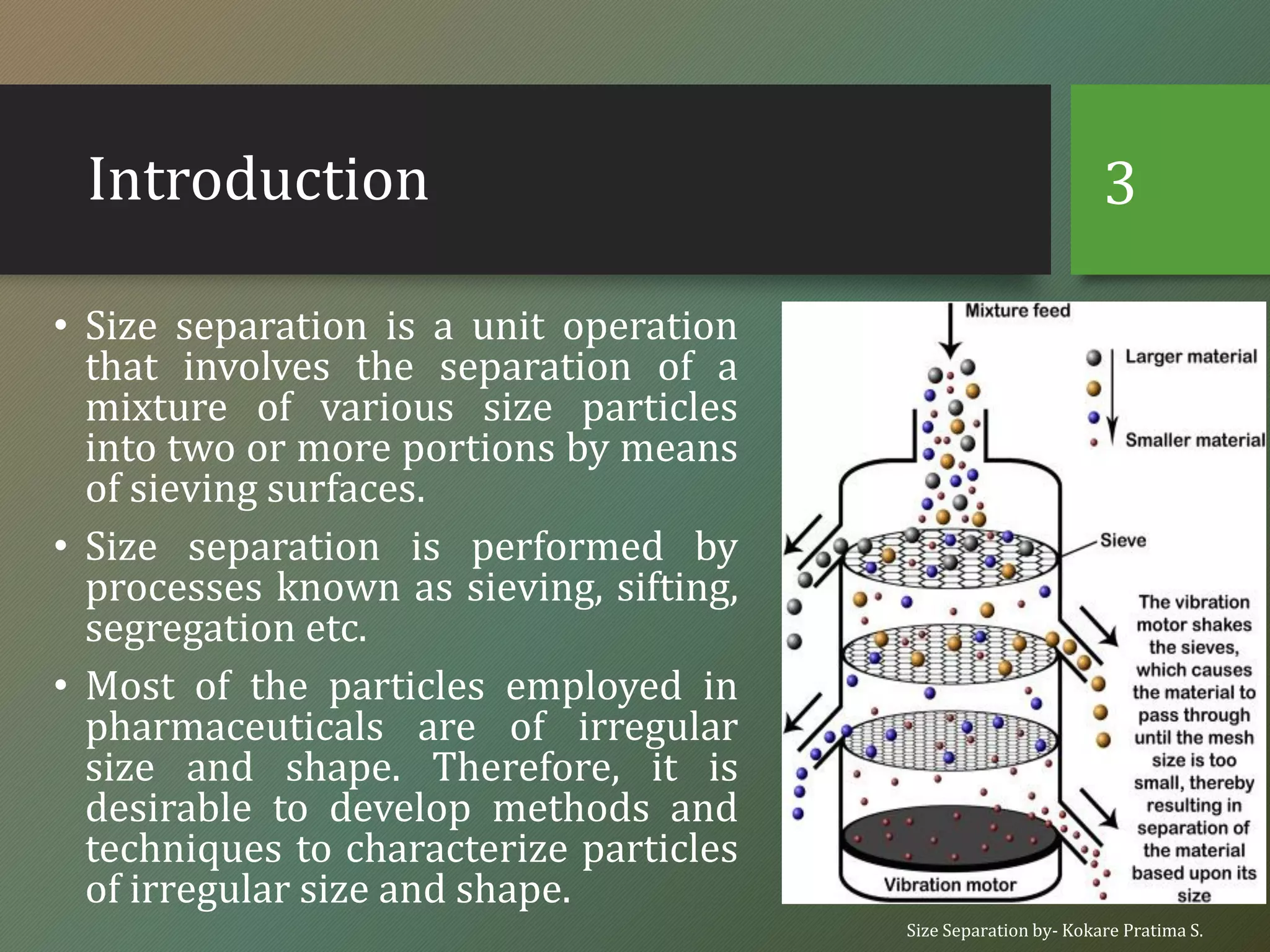 Introduction
• Size separation is a unit operation
that involves the separation of a
mixture of various size particles
into two or more portions by means
of sieving surfaces.
• Size separation is performed by
processes known as sieving, sifting,
segregation etc.
• Most of the particles employed in
pharmaceuticals are of irregular
size and shape. Therefore, it is
desirable to develop methods and
techniques to characterize particles
of irregular size and shape.
Size Separation by- Kokare Pratima S.
3
 
