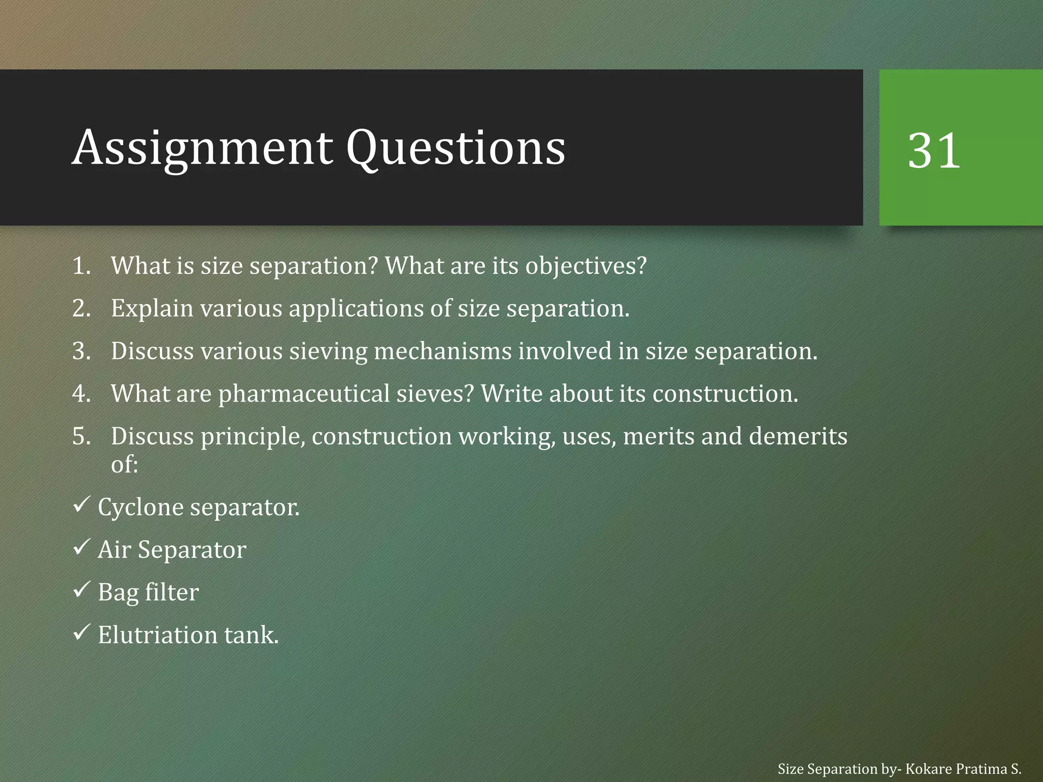 Assignment Questions
1. What is size separation? What are its objectives?
2. Explain various applications of size separation.
3. Discuss various sieving mechanisms involved in size separation.
4. What are pharmaceutical sieves? Write about its construction.
5. Discuss principle, construction working, uses, merits and demerits
of:
✓ Cyclone separator.
✓ Air Separator
✓ Bag filter
✓ Elutriation tank.
Size Separation by- Kokare Pratima S.
31
 