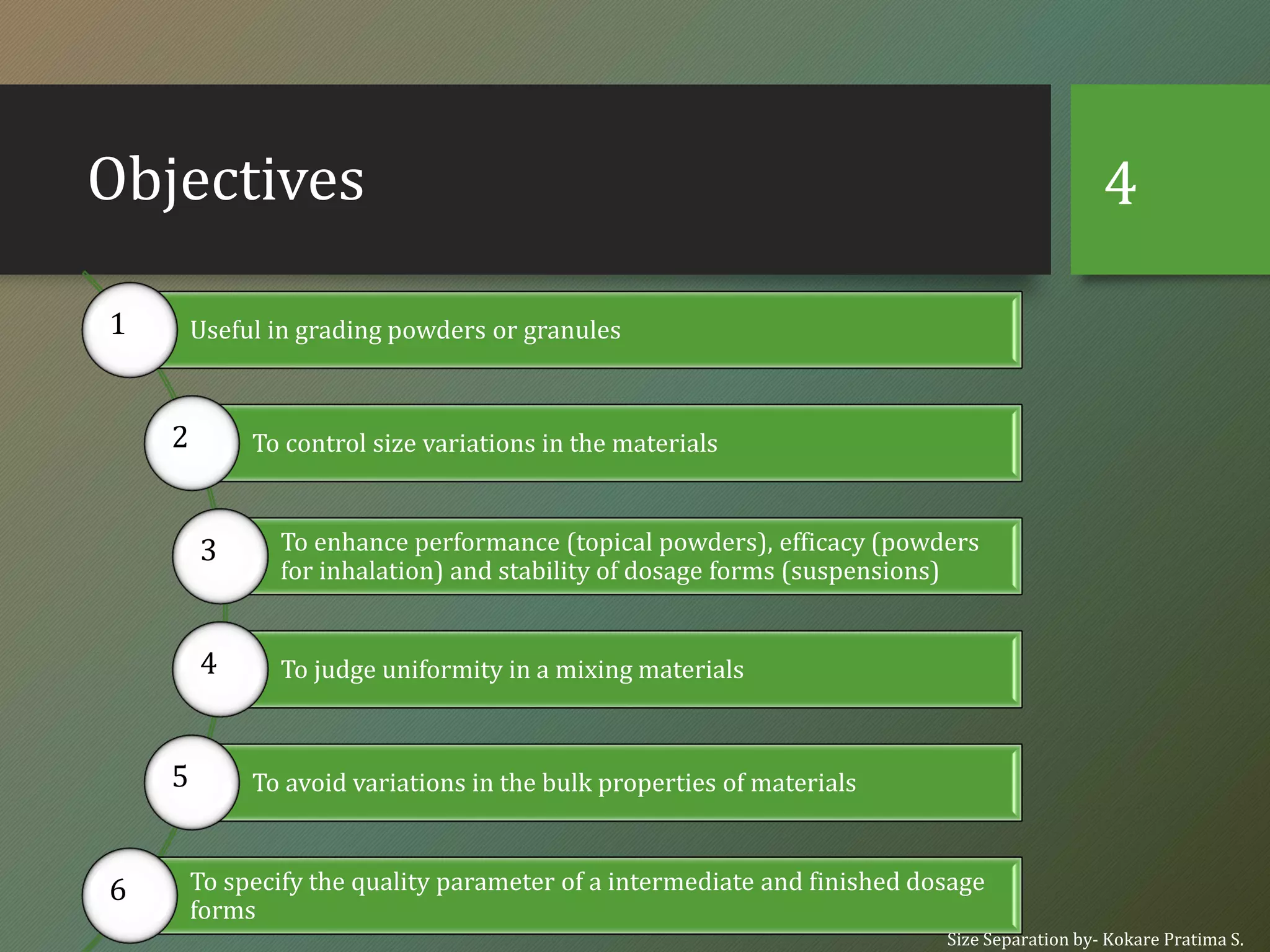 Objectives
Useful in grading powders or granules1
To control size variations in the materials2
To enhance performance (topical powders), efficacy (powders
for inhalation) and stability of dosage forms (suspensions)
3
To judge uniformity in a mixing materials4
To avoid variations in the bulk properties of materials5
To specify the quality parameter of a intermediate and finished dosage
forms
6
Size Separation by- Kokare Pratima S.
4
 