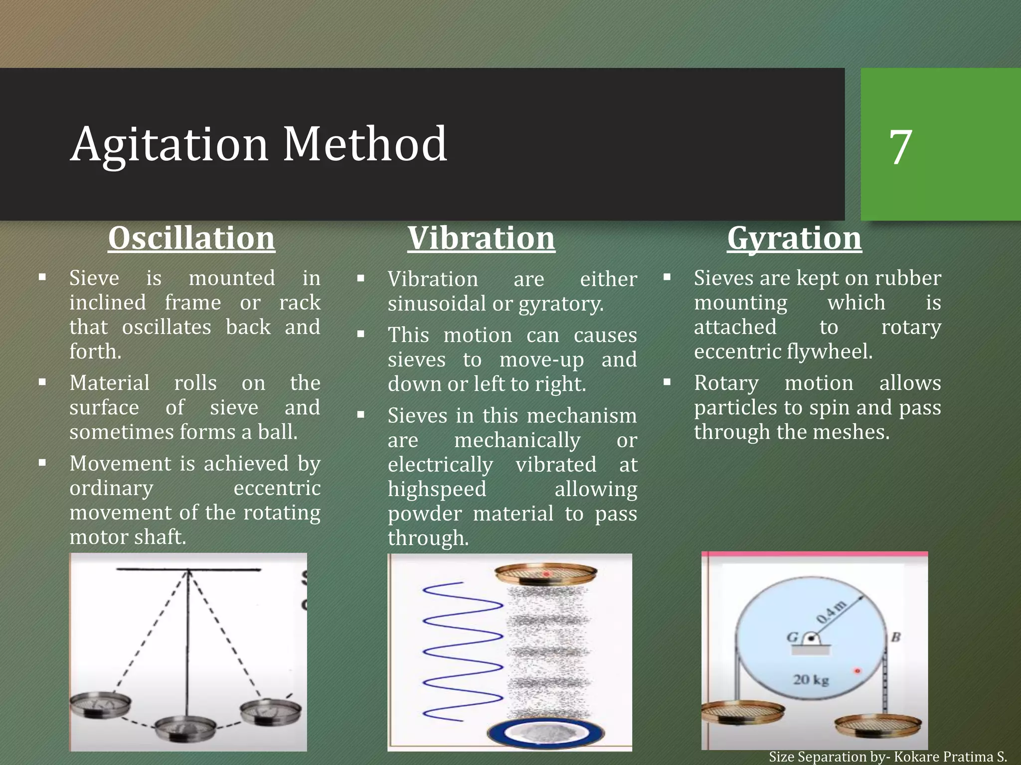Agitation Method
Oscillation
▪ Sieve is mounted in
inclined frame or rack
that oscillates back and
forth.
▪ Material rolls on the
surface of sieve and
sometimes forms a ball.
▪ Movement is achieved by
ordinary eccentric
movement of the rotating
motor shaft.
Vibration
▪ Vibration are either
sinusoidal or gyratory.
▪ This motion can causes
sieves to move-up and
down or left to right.
▪ Sieves in this mechanism
are mechanically or
electrically vibrated at
highspeed allowing
powder material to pass
through.
Gyration
▪ Sieves are kept on rubber
mounting which is
attached to rotary
eccentric flywheel.
▪ Rotary motion allows
particles to spin and pass
through the meshes.
Size Separation by- Kokare Pratima S.
7
 