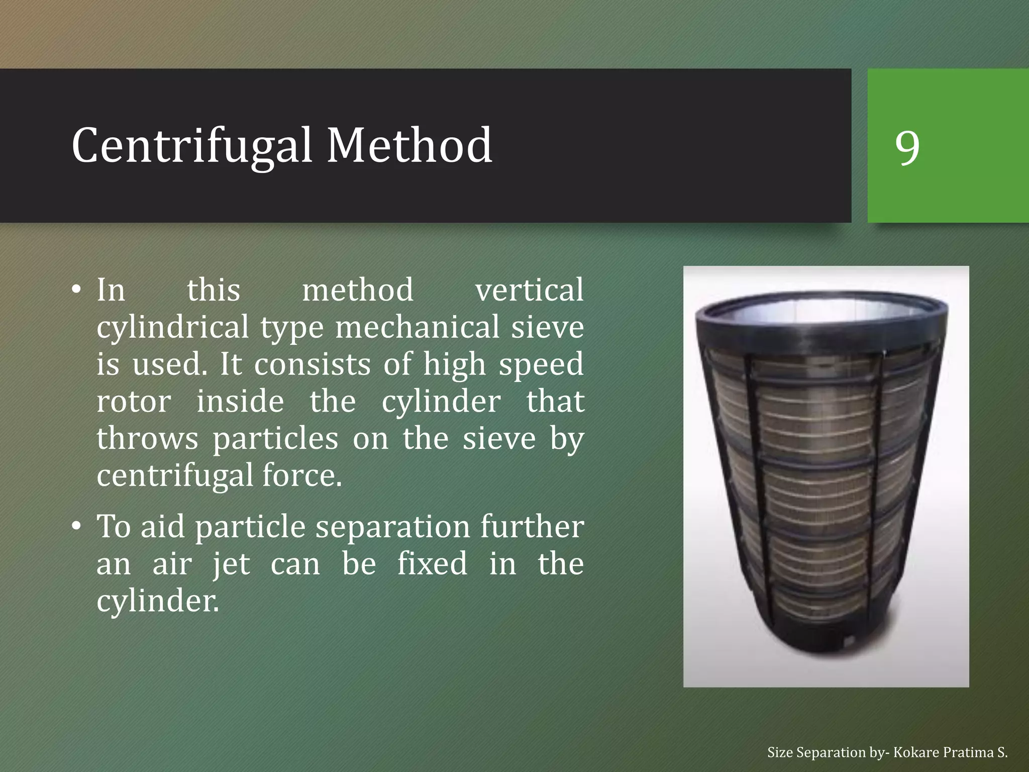 Centrifugal Method
• In this method vertical
cylindrical type mechanical sieve
is used. It consists of high speed
rotor inside the cylinder that
throws particles on the sieve by
centrifugal force.
• To aid particle separation further
an air jet can be fixed in the
cylinder.
Size Separation by- Kokare Pratima S.
9
 