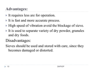 Advantages:
 It requires less are for operation.
 It is fast and more accurate process.
 High speed of vibration avoid the blockage of sieve.
 It is used to separate variety of dry powder, granules
and dry foods.
Disadvantages:
Sieves should be used and stored with care, since they
becomes damaged or distorted.
10 DKPIOP
 