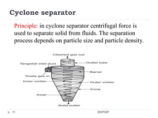 Cyclone separator
Principle: in cyclone separator centrifugal force is
used to separate solid from fluids. The separation
process depends on particle size and particle density.
11 DKPIOP
 