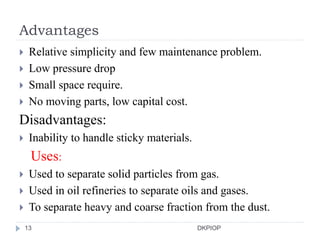 Advantages
 Relative simplicity and few maintenance problem.
 Low pressure drop
 Small space require.
 No moving parts, low capital cost.
Disadvantages:
 Inability to handle sticky materials.
Uses:
 Used to separate solid particles from gas.
 Used in oil refineries to separate oils and gases.
 To separate heavy and coarse fraction from the dust.
13 DKPIOP
 